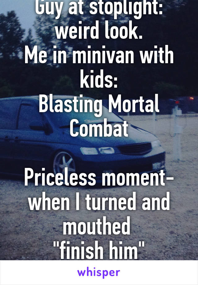 Guy at stoplight: weird look.
Me in minivan with kids:
Blasting Mortal Combat

Priceless moment- when I turned and mouthed 
"finish him"
Omg his face!