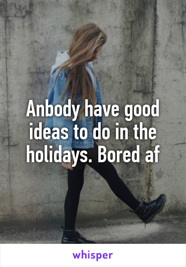 Anbody have good ideas to do in the holidays. Bored af