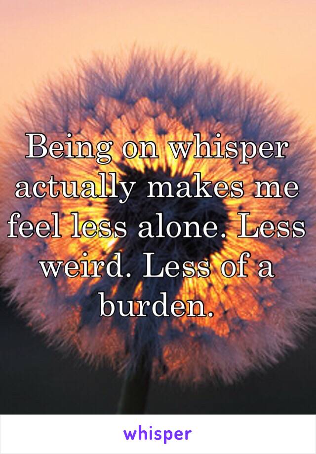 Being on whisper actually makes me feel less alone. Less weird. Less of a burden.