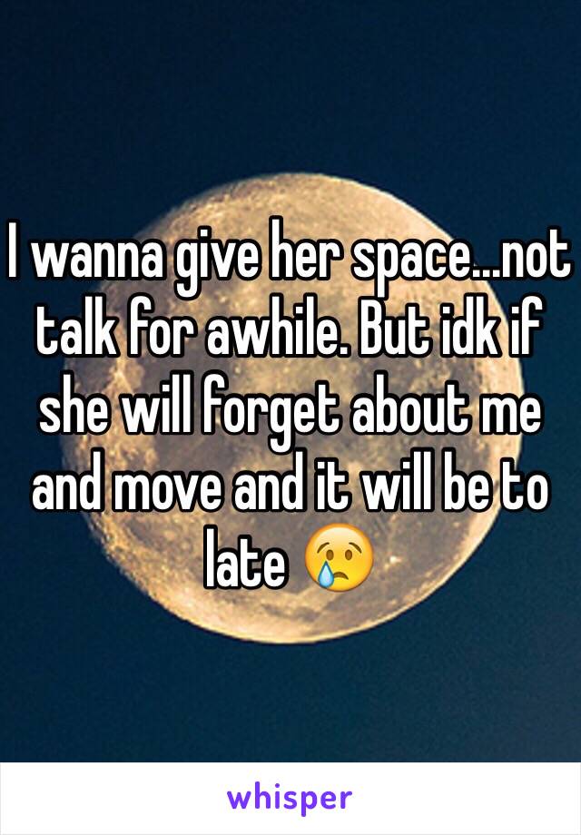 I wanna give her space...not talk for awhile. But idk if she will forget about me and move and it will be to late 😢 