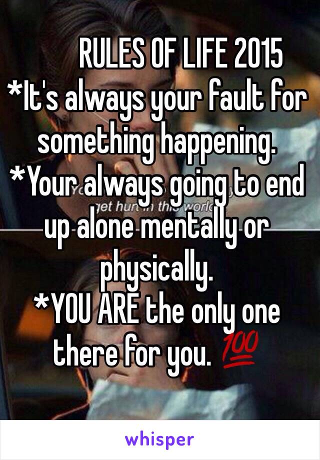         RULES OF LIFE 2015
*It's always your fault for something happening. 
*Your always going to end up alone mentally or physically. 
*YOU ARE the only one there for you. 💯