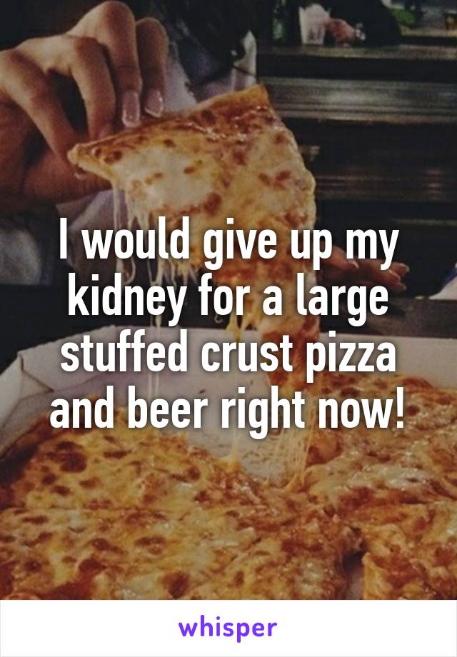 I would give up my kidney for a large stuffed crust pizza and beer right now!