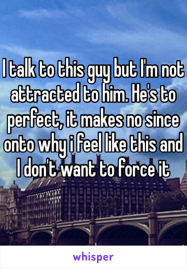 I talk to this guy but I'm not attracted to him. He's to perfect, it makes no since onto why i feel like this and I don't want to force it 