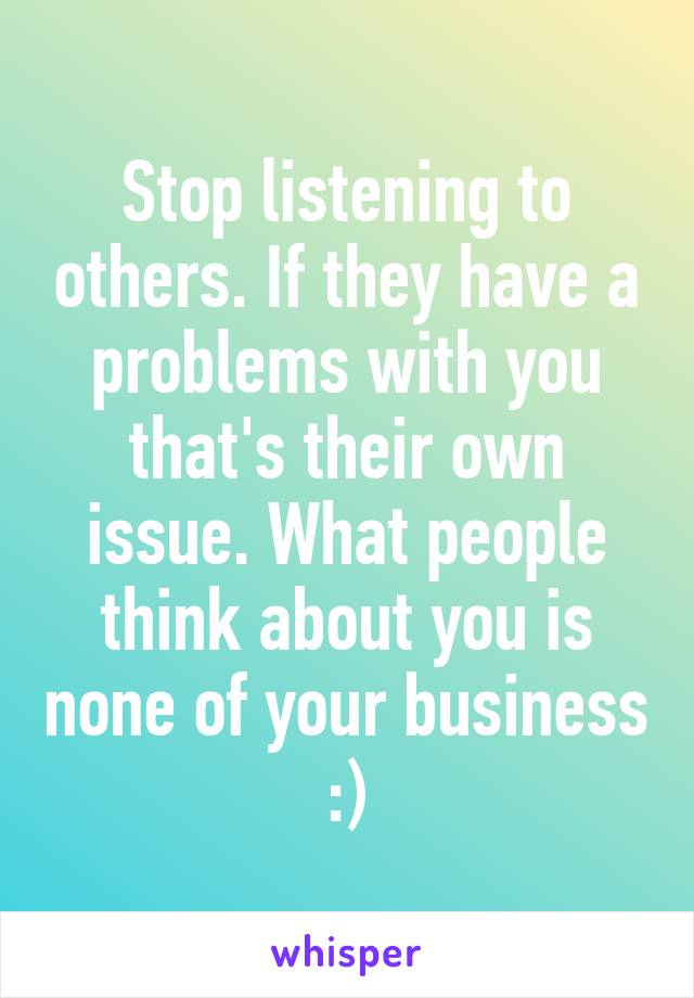 Stop listening to others. If they have a problems with you that's their own issue. What people think about you is none of your business :)