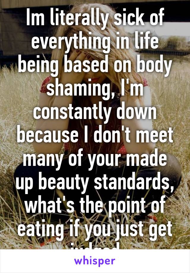 Im literally sick of everything in life being based on body shaming, I'm constantly down because I don't meet many of your made up beauty standards, what's the point of eating if you just get judged