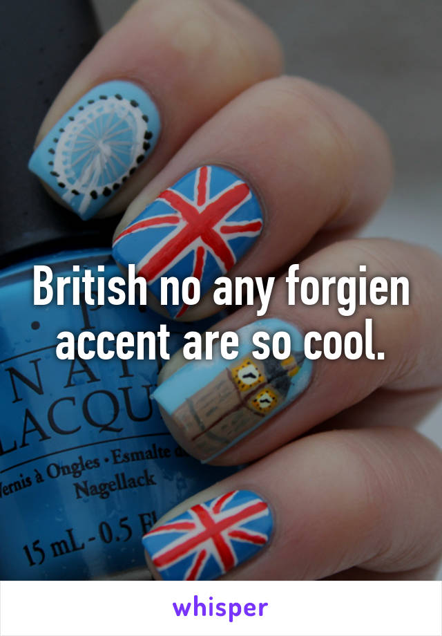 British no any forgien accent are so cool.