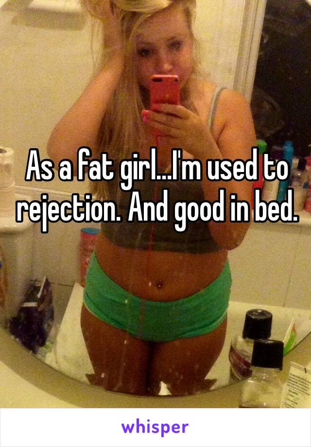 As a fat girl...I'm used to rejection. And good in bed. 