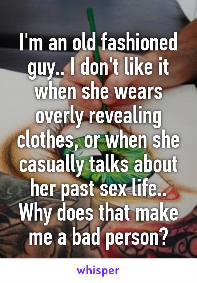 I'm an old fashioned guy.. I don't like it when she wears overly revealing clothes, or when she casually talks about her past sex life.. Why does that make me a bad person?