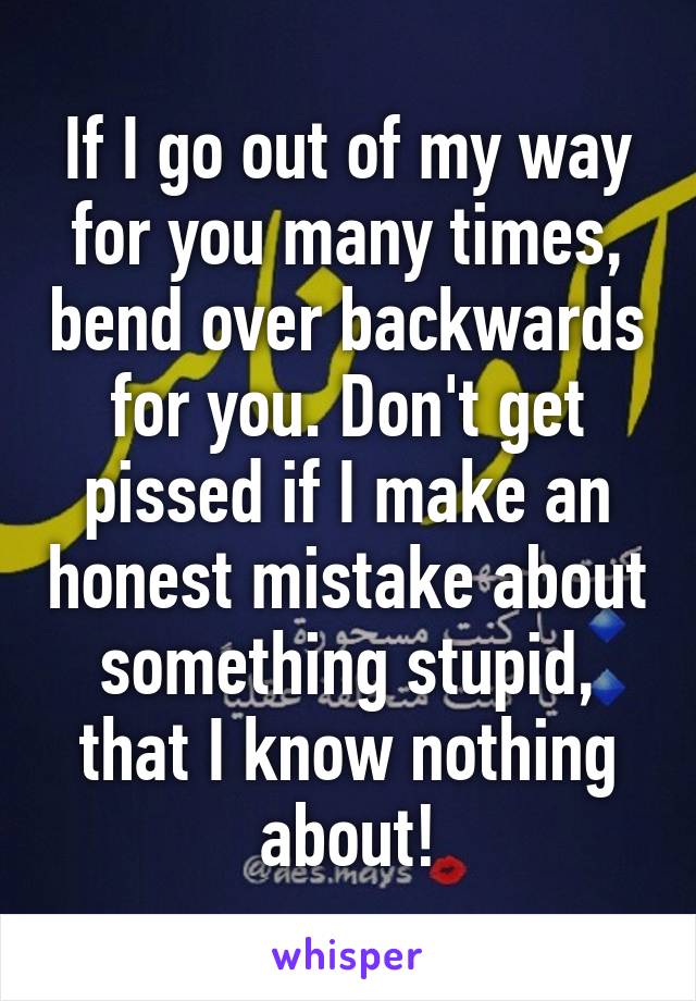 If I go out of my way for you many times, bend over backwards for you. Don't get pissed if I make an honest mistake about something stupid, that I know nothing about!