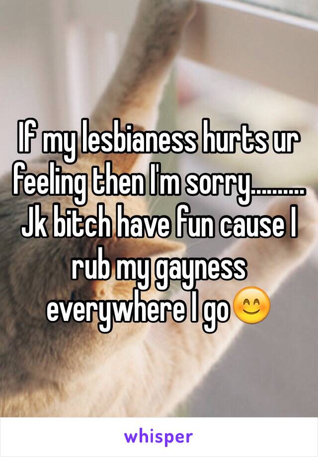 If my lesbianess hurts ur feeling then I'm sorry.......... Jk bitch have fun cause I rub my gayness everywhere I go😊