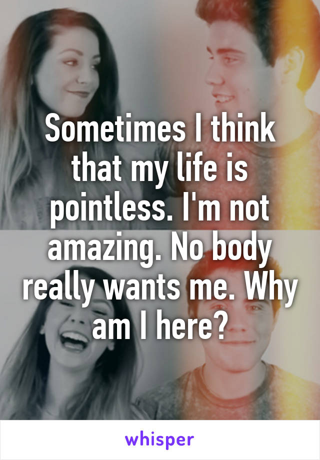 Sometimes I think that my life is pointless. I'm not amazing. No body really wants me. Why am I here?