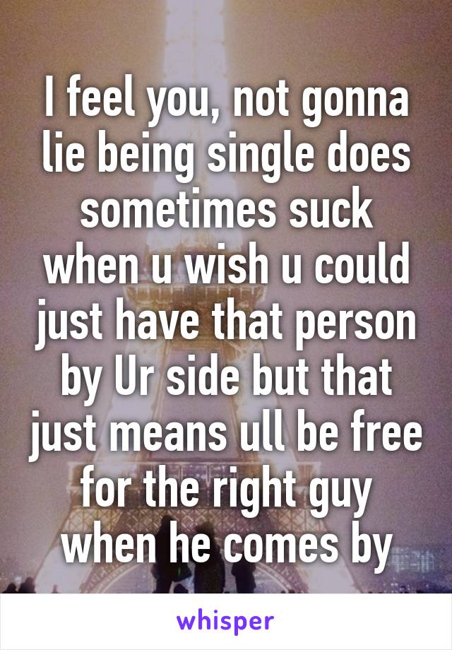 I feel you, not gonna lie being single does sometimes suck when u wish u could just have that person by Ur side but that just means ull be free for the right guy when he comes by