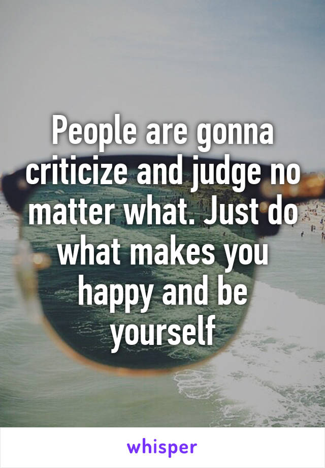 People are gonna criticize and judge no matter what. Just do what makes you happy and be yourself