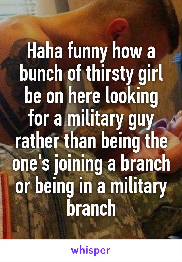 Haha funny how a bunch of thirsty girl be on here looking for a military guy rather than being the one's joining a branch or being in a military branch