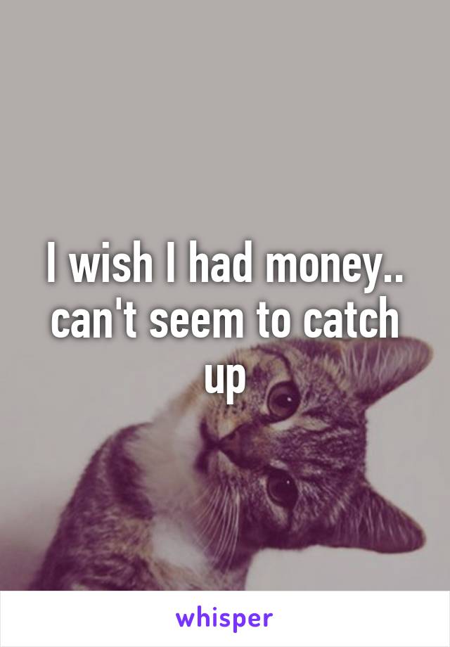 I wish I had money.. can't seem to catch up