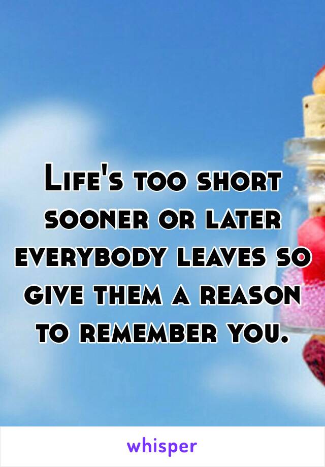 Life's too short sooner or later everybody leaves so give them a reason to remember you.