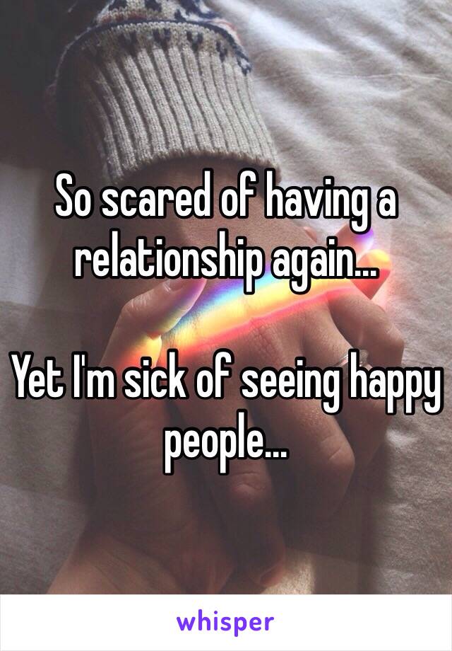 So scared of having a relationship again... 

Yet I'm sick of seeing happy people...