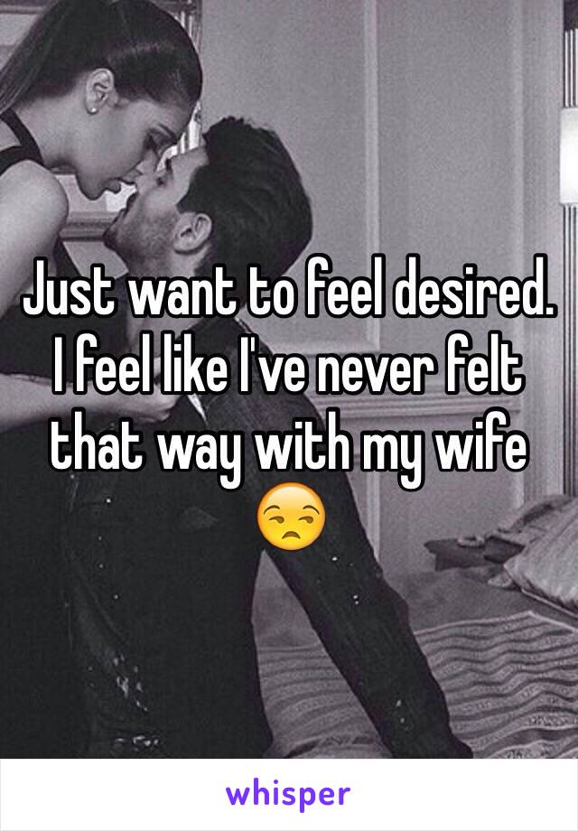 Just want to feel desired.  I feel like I've never felt that way with my wife 😒