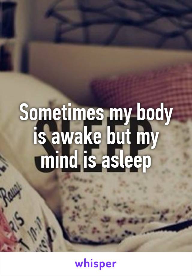 Sometimes my body is awake but my mind is asleep