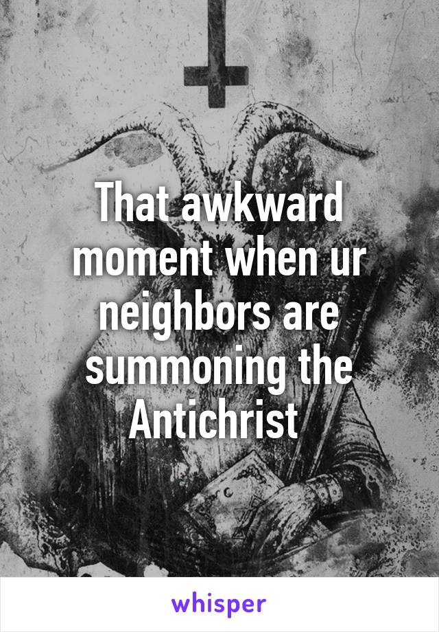 That awkward moment when ur neighbors are summoning the Antichrist 