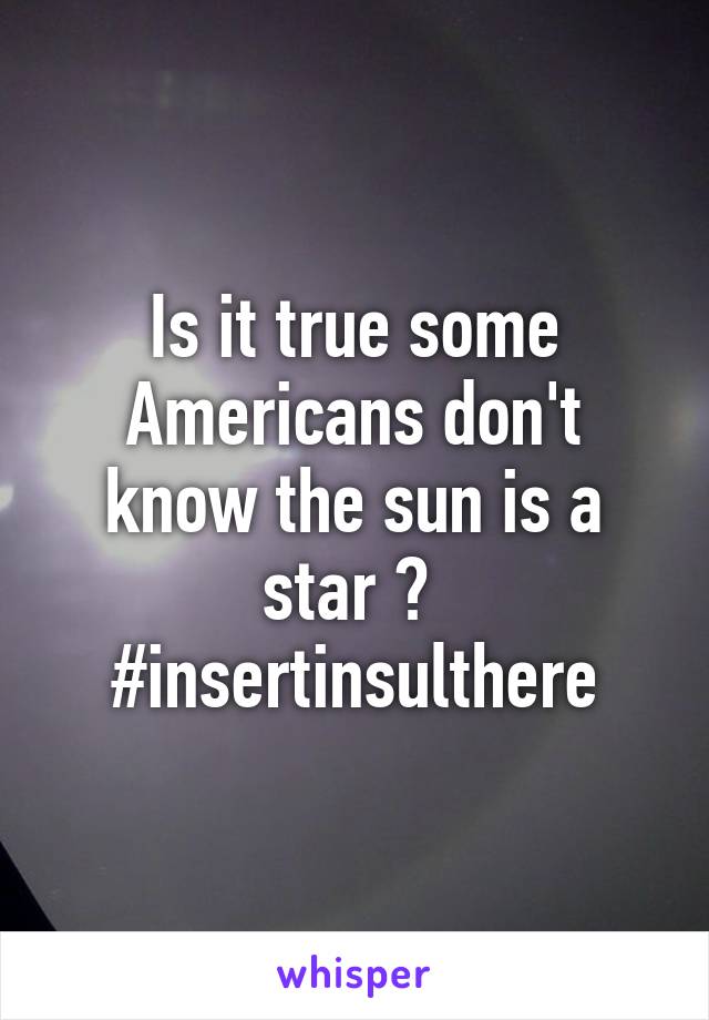 Is it true some Americans don't know the sun is a star ? 
#insertinsulthere