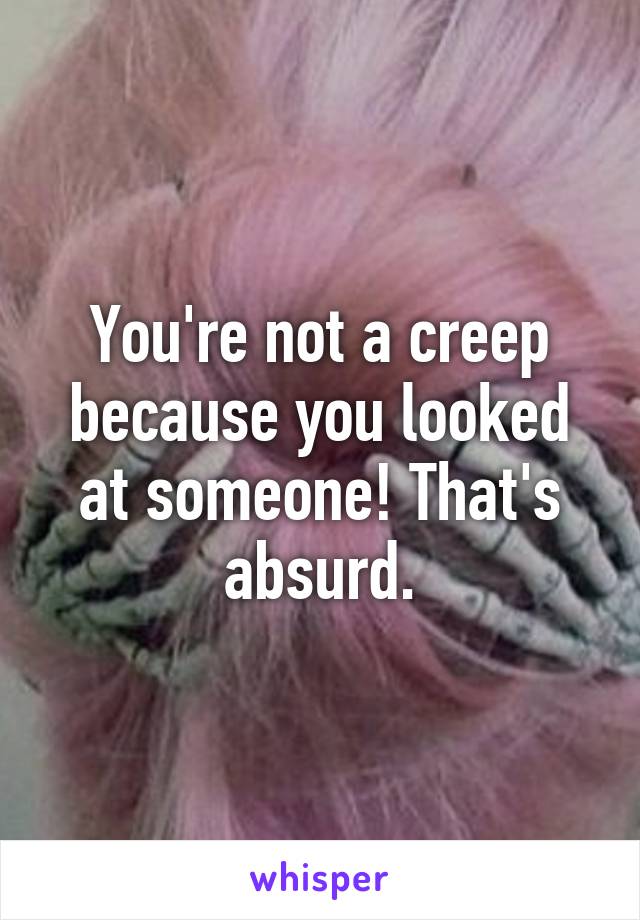 You're not a creep because you looked at someone! That's absurd.