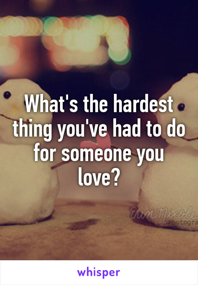 What's the hardest thing you've had to do for someone you love?