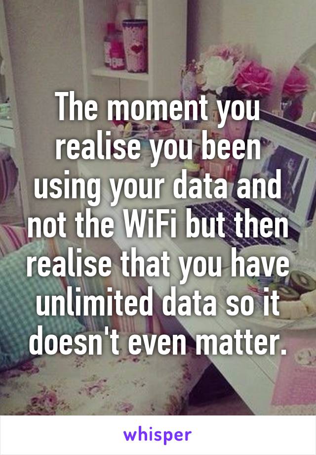 The moment you realise you been using your data and not the WiFi but then realise that you have unlimited data so it doesn't even matter.