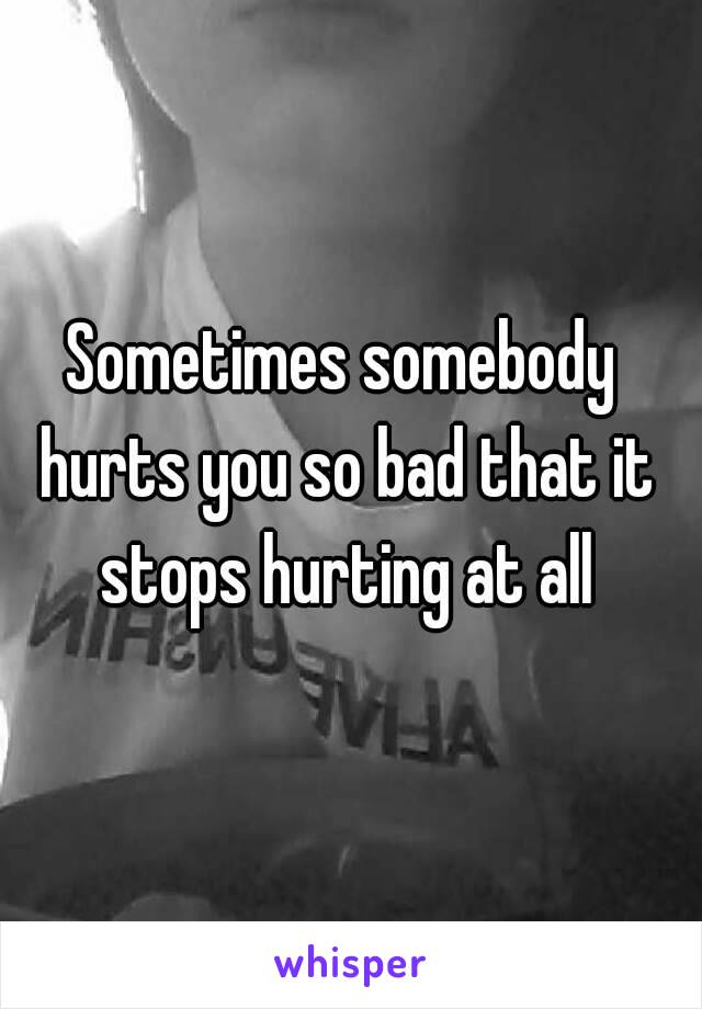 Sometimes somebody hurts you so bad that it stops hurting at all