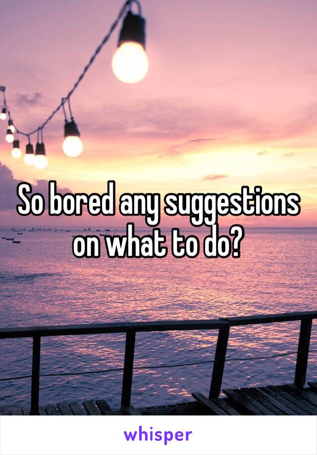 So bored any suggestions on what to do?