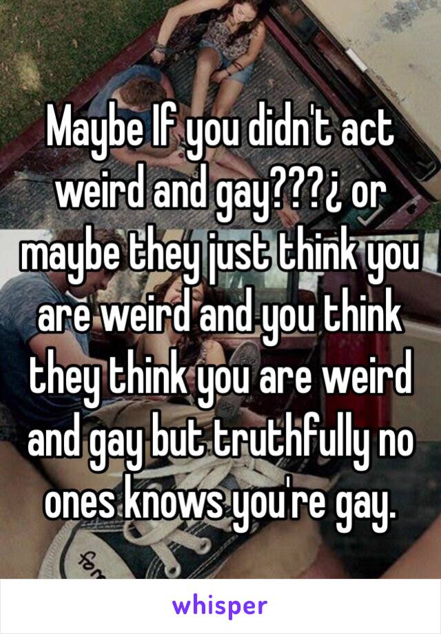 Maybe If you didn't act weird and gay???¿ or maybe they just think you are weird and you think they think you are weird and gay but truthfully no ones knows you're gay.