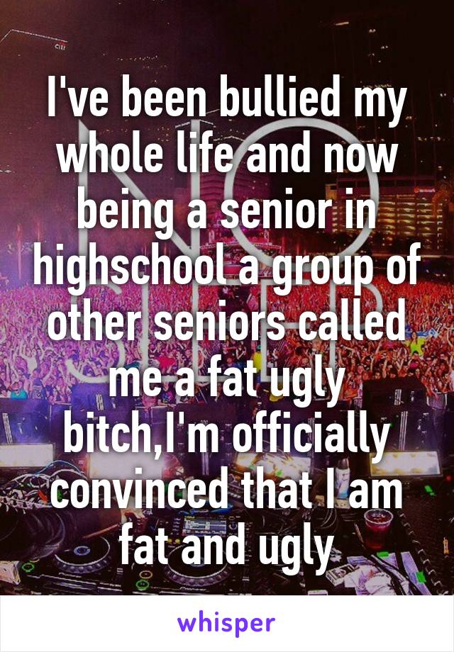 I've been bullied my whole life and now being a senior in highschool a group of other seniors called me a fat ugly bitch,I'm officially convinced that I am fat and ugly