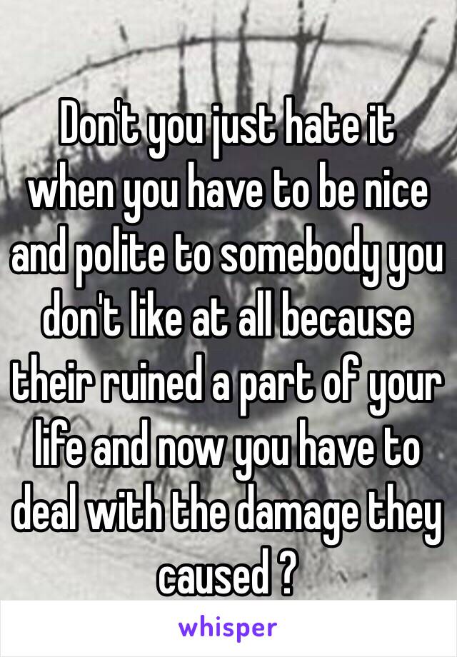  Don't you just hate it when you have to be nice and polite to somebody you don't like at all because their ruined a part of your life and now you have to deal with the damage they caused ?