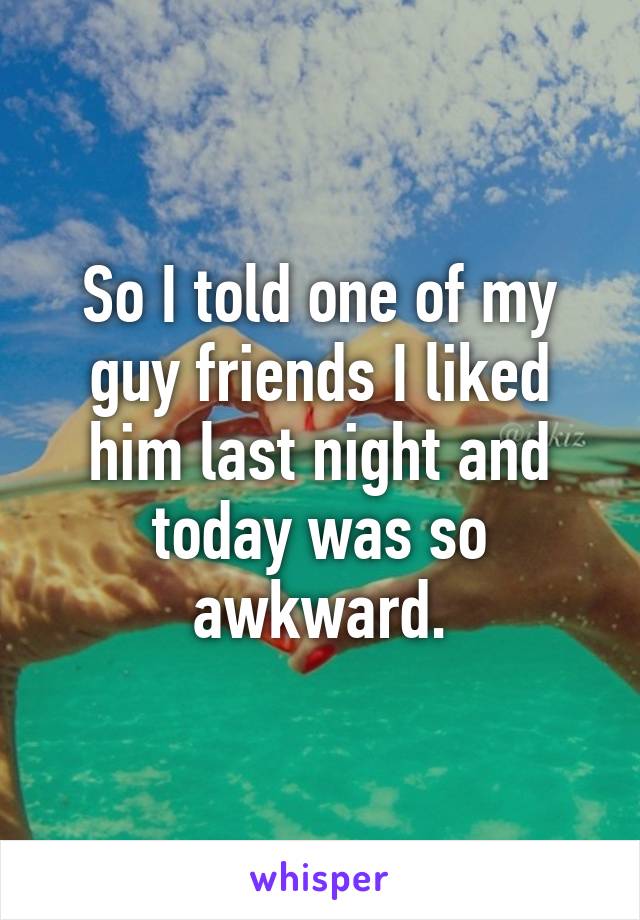 So I told one of my guy friends I liked him last night and today was so awkward.