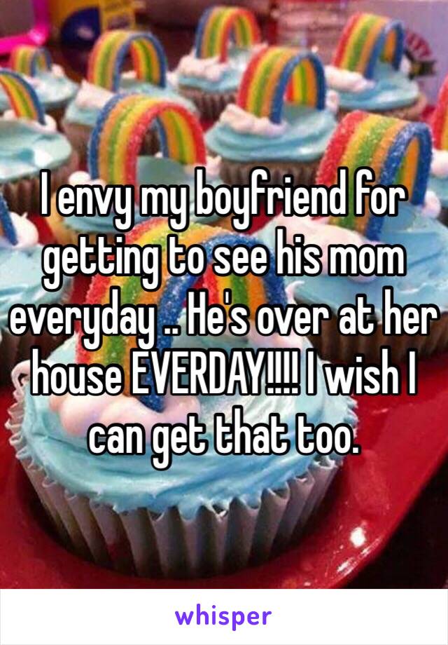 I envy my boyfriend for getting to see his mom everyday .. He's over at her house EVERDAY!!!! I wish I can get that too. 