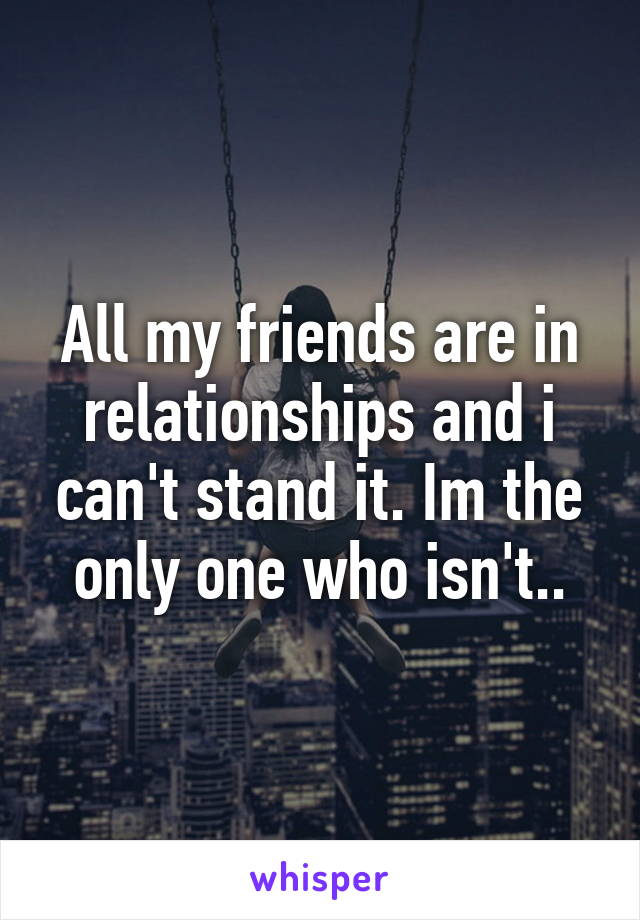 All my friends are in relationships and i can't stand it. Im the only one who isn't..