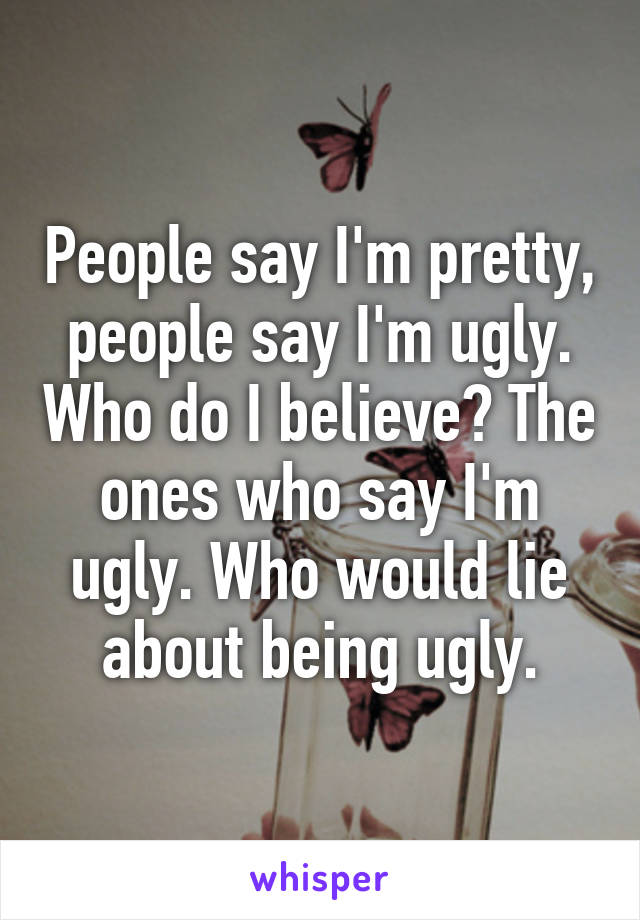 People say I'm pretty, people say I'm ugly. Who do I believe? The ones who say I'm ugly. Who would lie about being ugly.