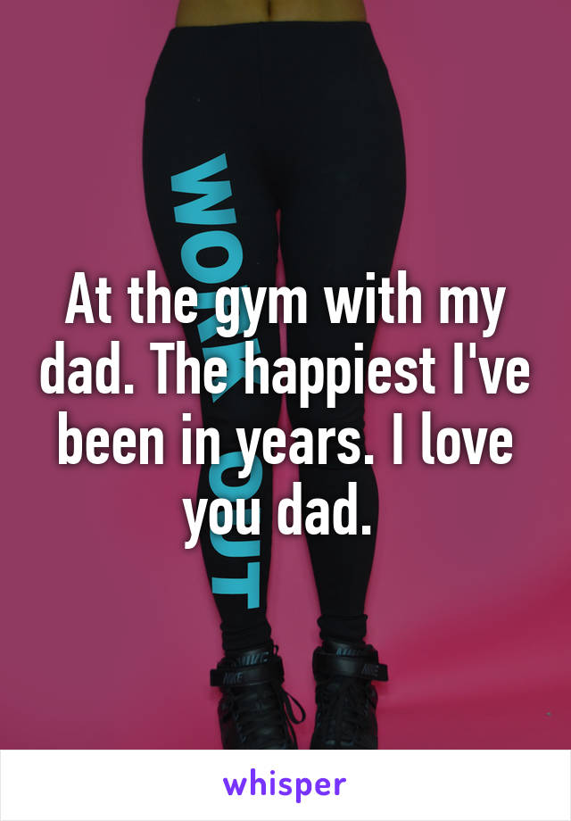 At the gym with my dad. The happiest I've been in years. I love you dad. 