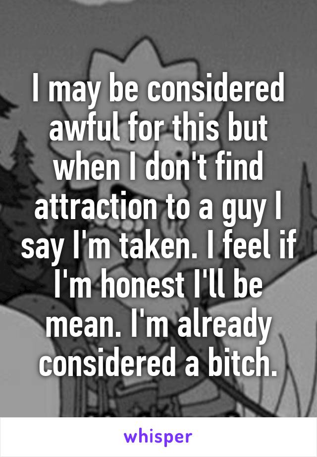 I may be considered awful for this but when I don't find attraction to a guy I say I'm taken. I feel if I'm honest I'll be mean. I'm already considered a bitch.