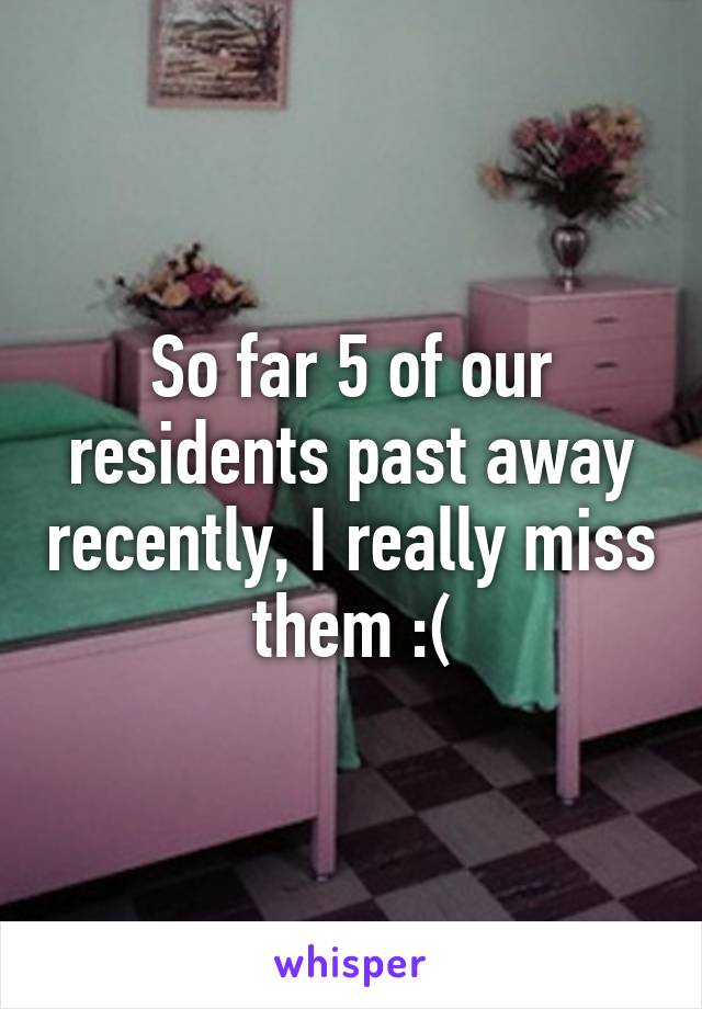 So far 5 of our residents past away recently, I really miss them :(