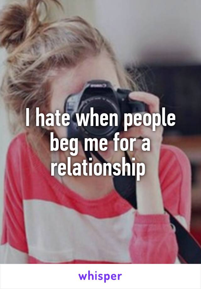 I hate when people beg me for a relationship 