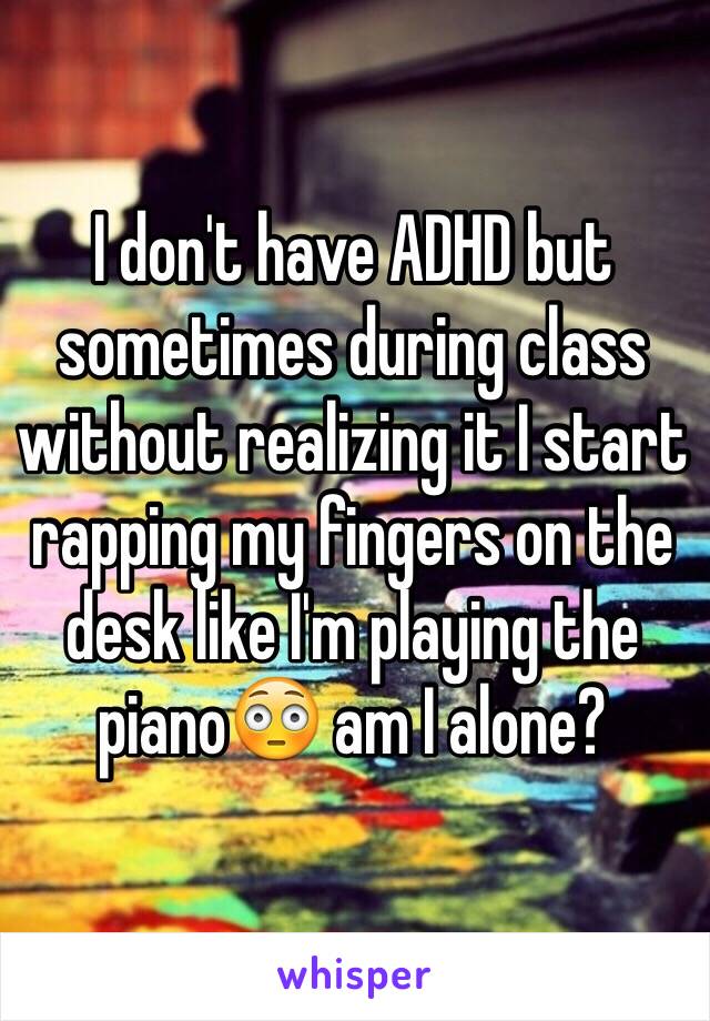 I don't have ADHD but sometimes during class without realizing it I start rapping my fingers on the desk like I'm playing the piano😳 am I alone?