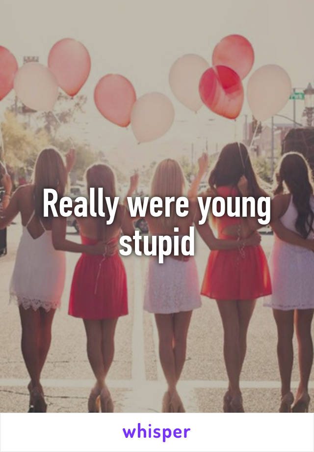 Really were young stupid