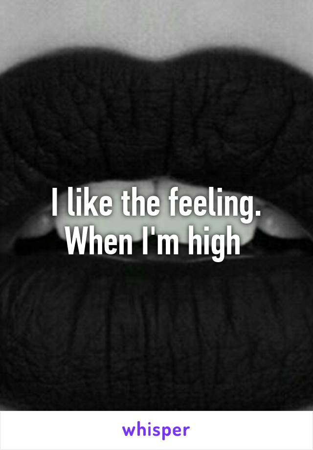 I like the feeling. When I'm high 