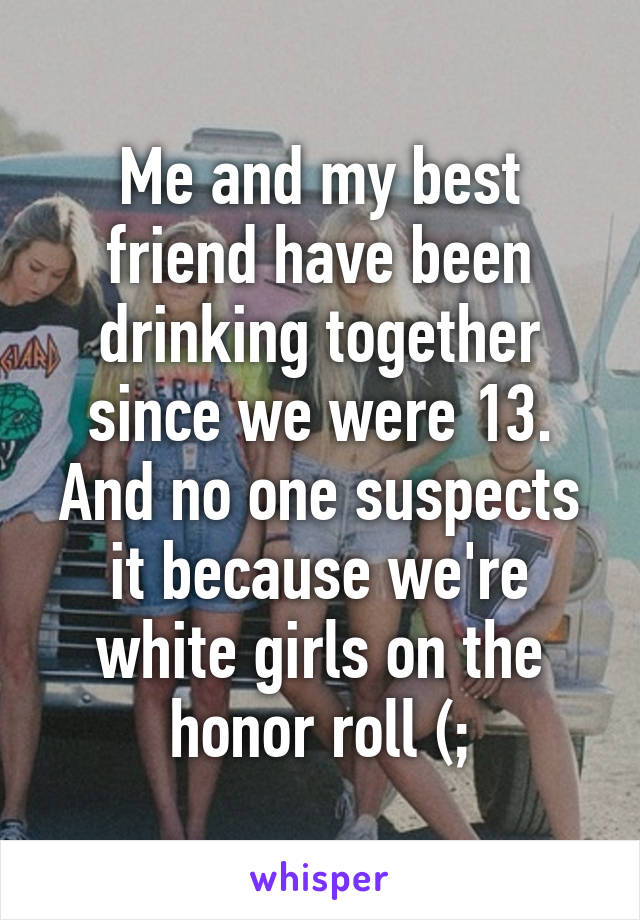 Me and my best friend have been drinking together since we were 13.
And no one suspects it because we're white girls on the honor roll (;