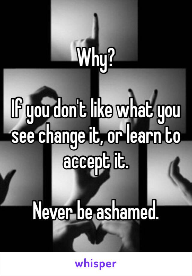 Why? 

If you don't like what you see change it, or learn to accept it. 

Never be ashamed. 