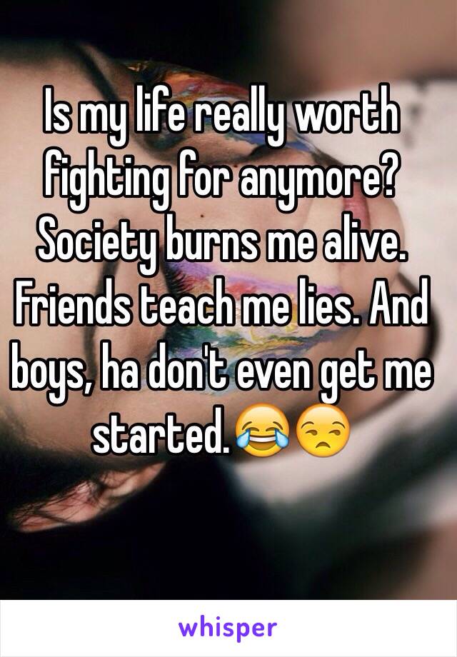 Is my life really worth fighting for anymore? Society burns me alive. Friends teach me lies. And boys, ha don't even get me started.😂😒