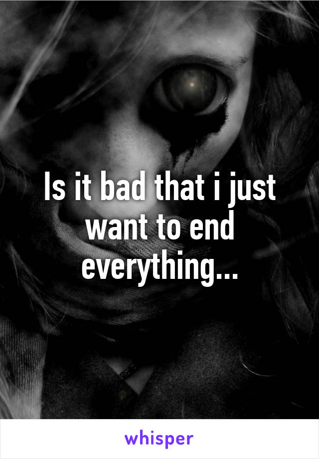 Is it bad that i just want to end everything...