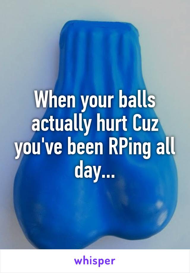 When your balls actually hurt Cuz you've been RPing all day...