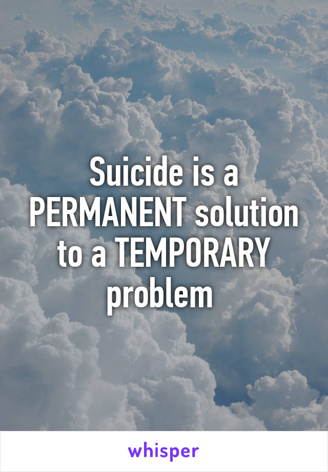 Suicide is a PERMANENT solution to a TEMPORARY problem 